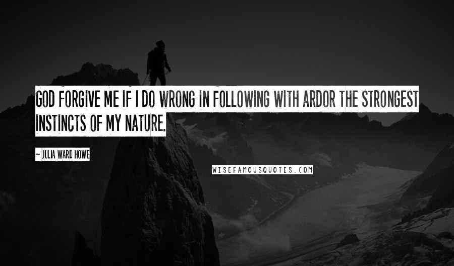 Julia Ward Howe Quotes: God forgive me if I do wrong in following with ardor the strongest instincts of my nature.