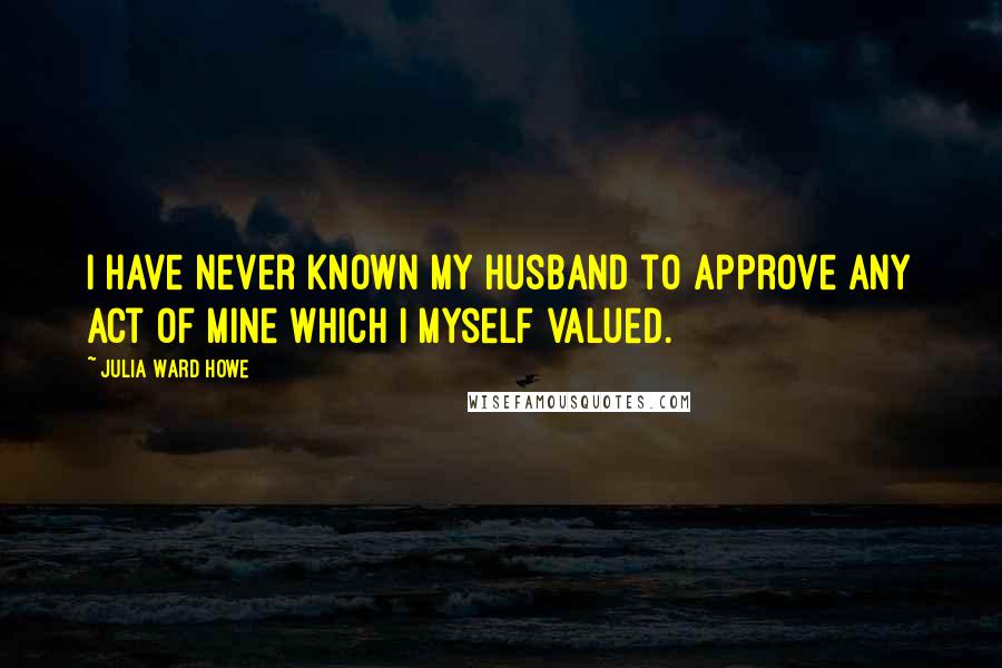 Julia Ward Howe Quotes: I have never known my husband to approve any act of mine which I myself valued.