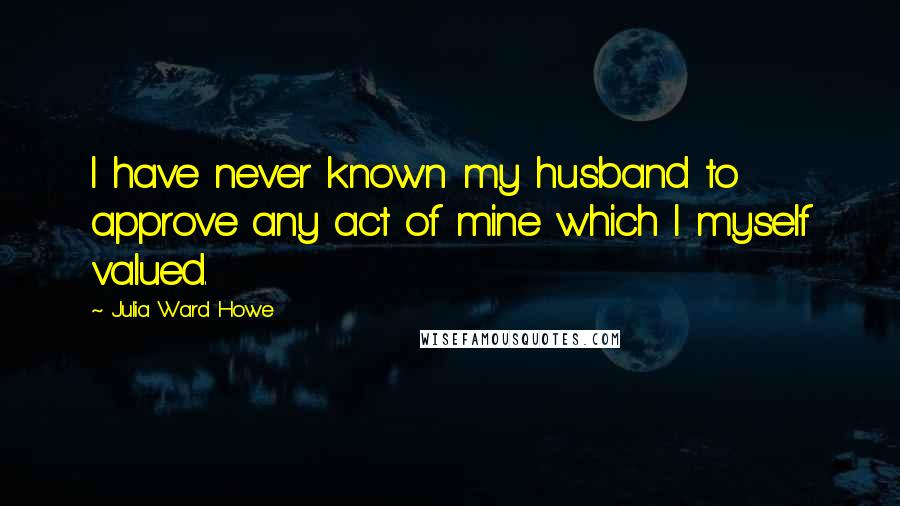 Julia Ward Howe Quotes: I have never known my husband to approve any act of mine which I myself valued.