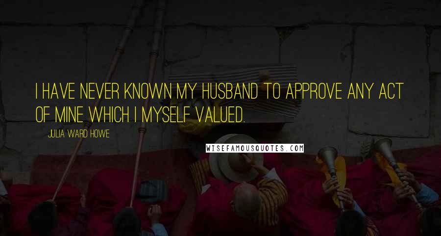 Julia Ward Howe Quotes: I have never known my husband to approve any act of mine which I myself valued.