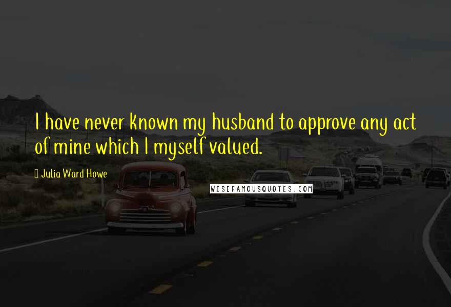 Julia Ward Howe Quotes: I have never known my husband to approve any act of mine which I myself valued.