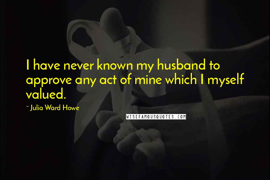 Julia Ward Howe Quotes: I have never known my husband to approve any act of mine which I myself valued.