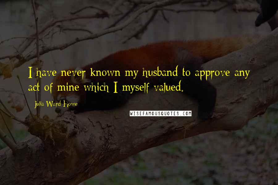 Julia Ward Howe Quotes: I have never known my husband to approve any act of mine which I myself valued.