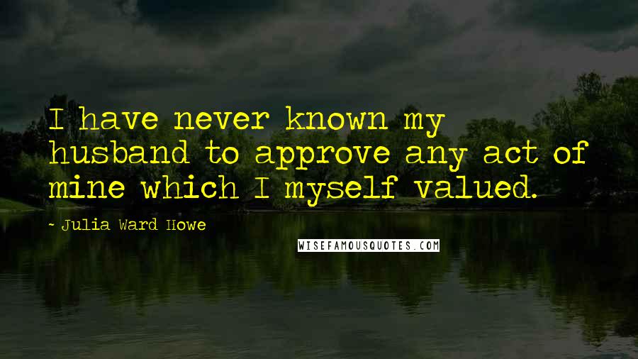 Julia Ward Howe Quotes: I have never known my husband to approve any act of mine which I myself valued.