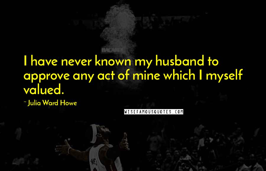 Julia Ward Howe Quotes: I have never known my husband to approve any act of mine which I myself valued.