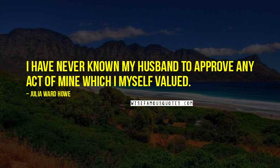 Julia Ward Howe Quotes: I have never known my husband to approve any act of mine which I myself valued.