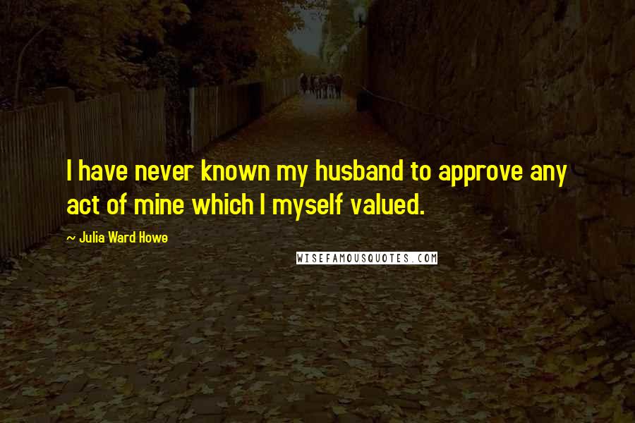 Julia Ward Howe Quotes: I have never known my husband to approve any act of mine which I myself valued.