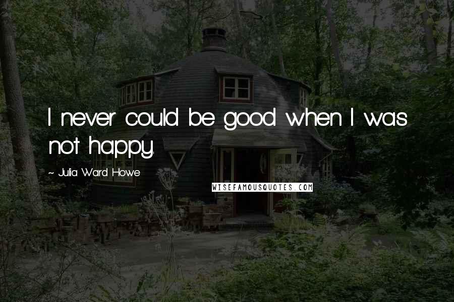 Julia Ward Howe Quotes: I never could be good when I was not happy.