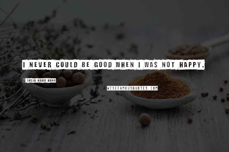 Julia Ward Howe Quotes: I never could be good when I was not happy.