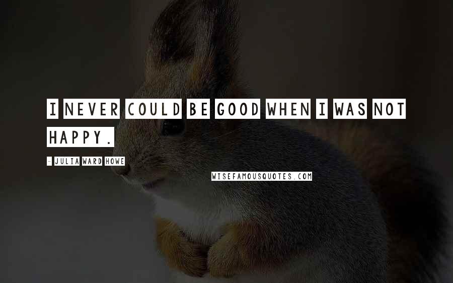 Julia Ward Howe Quotes: I never could be good when I was not happy.