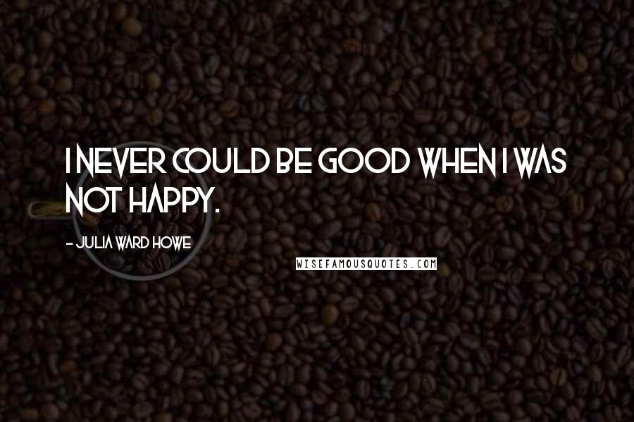 Julia Ward Howe Quotes: I never could be good when I was not happy.