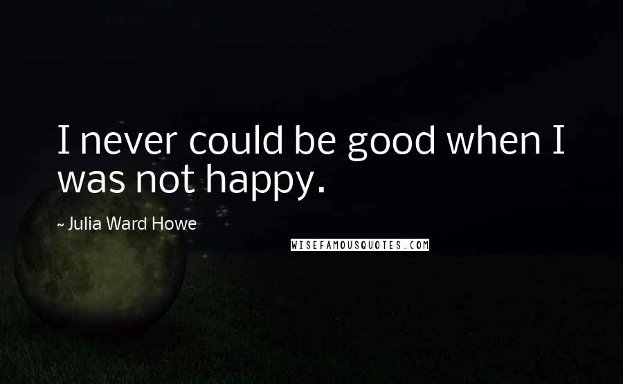 Julia Ward Howe Quotes: I never could be good when I was not happy.