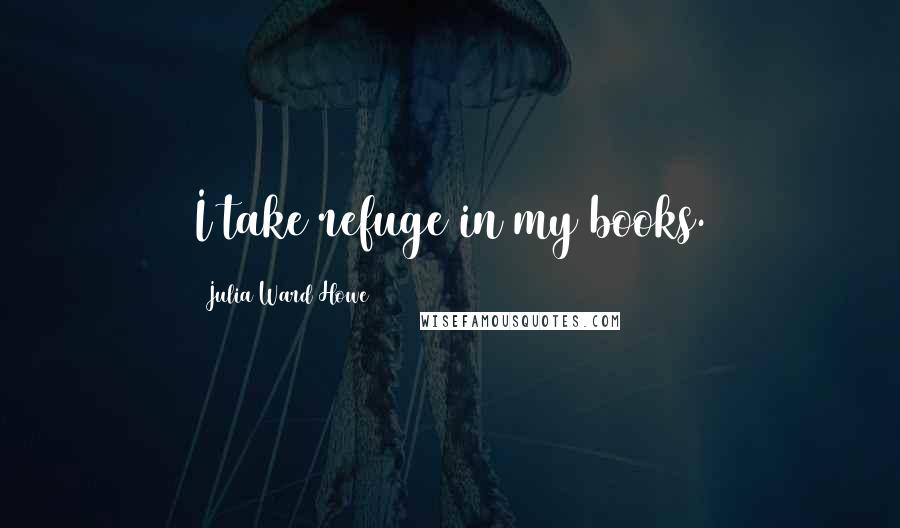 Julia Ward Howe Quotes: I take refuge in my books.