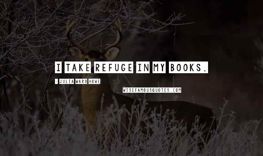 Julia Ward Howe Quotes: I take refuge in my books.