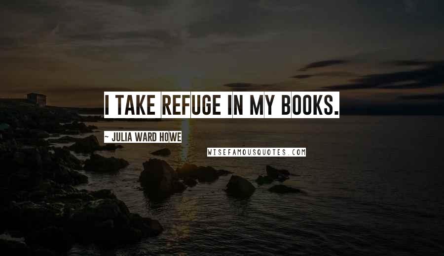 Julia Ward Howe Quotes: I take refuge in my books.
