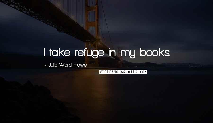 Julia Ward Howe Quotes: I take refuge in my books.