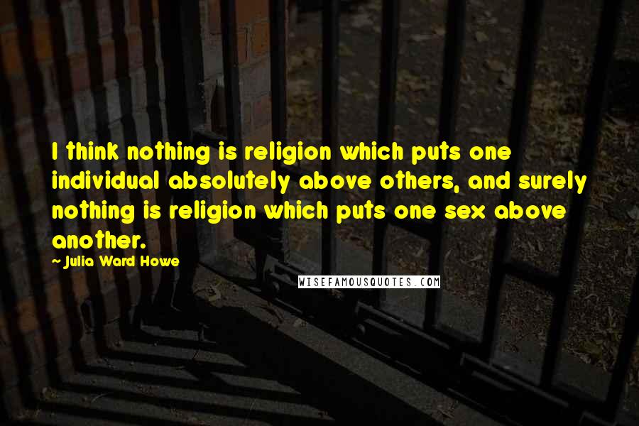 Julia Ward Howe Quotes: I think nothing is religion which puts one individual absolutely above others, and surely nothing is religion which puts one sex above another.