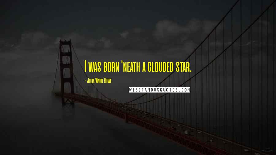 Julia Ward Howe Quotes: I was born 'neath a clouded star.