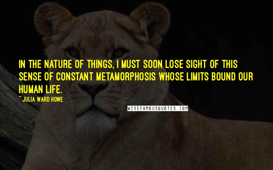 Julia Ward Howe Quotes: In the nature of things, I must soon lose sight of this sense of constant metamorphosis whose limits bound our human life.