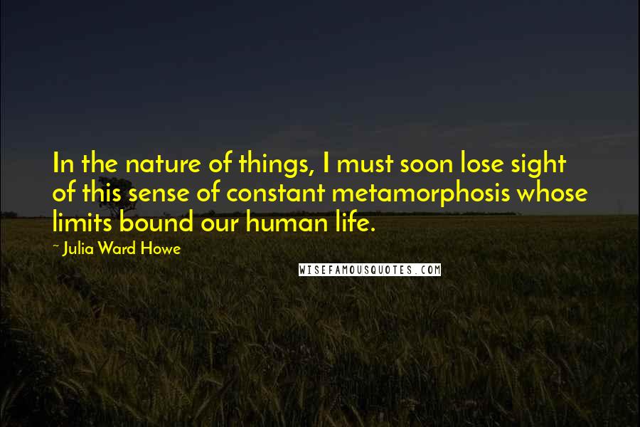 Julia Ward Howe Quotes: In the nature of things, I must soon lose sight of this sense of constant metamorphosis whose limits bound our human life.