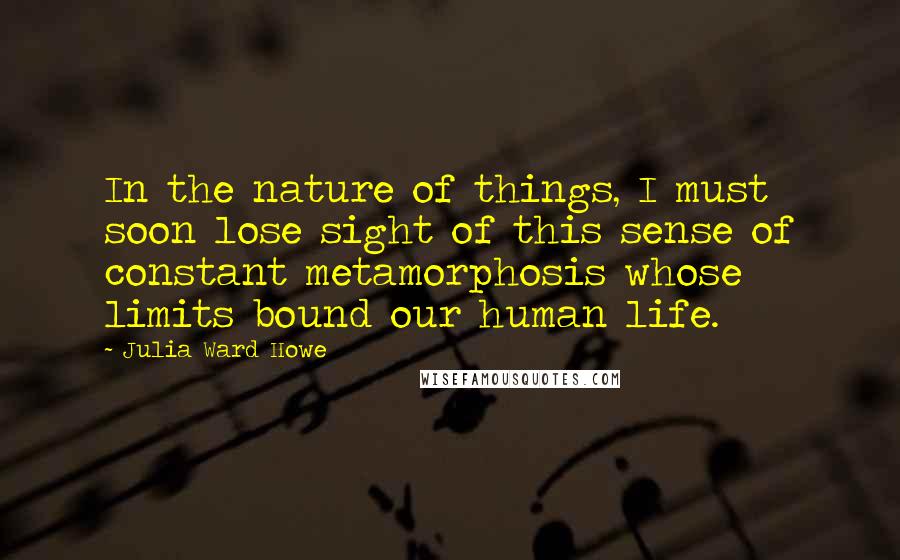 Julia Ward Howe Quotes: In the nature of things, I must soon lose sight of this sense of constant metamorphosis whose limits bound our human life.