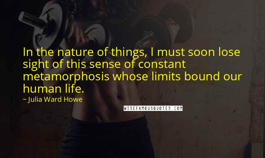 Julia Ward Howe Quotes: In the nature of things, I must soon lose sight of this sense of constant metamorphosis whose limits bound our human life.