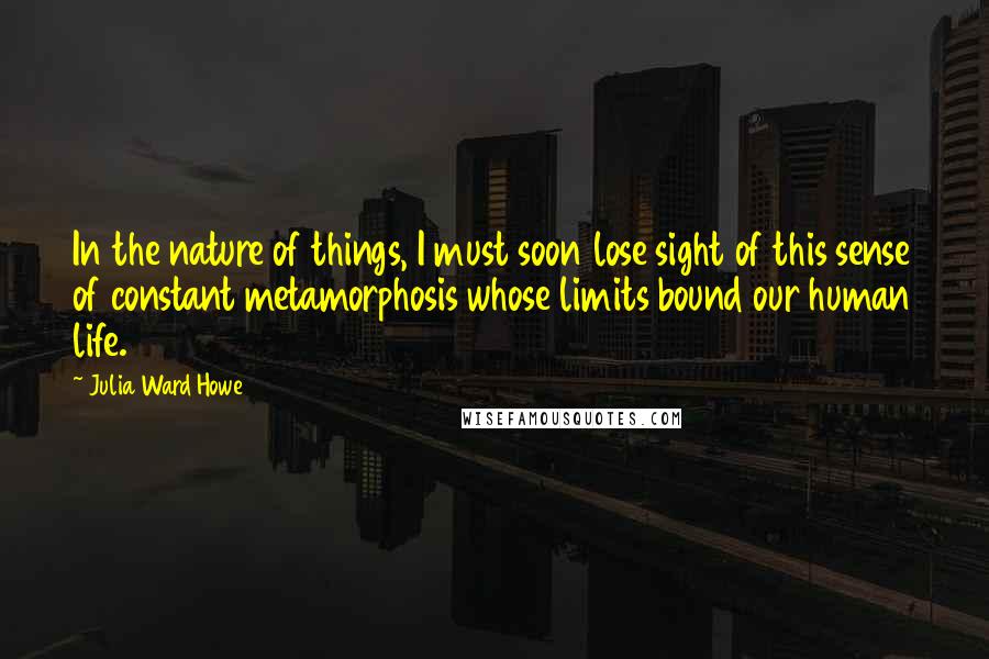 Julia Ward Howe Quotes: In the nature of things, I must soon lose sight of this sense of constant metamorphosis whose limits bound our human life.