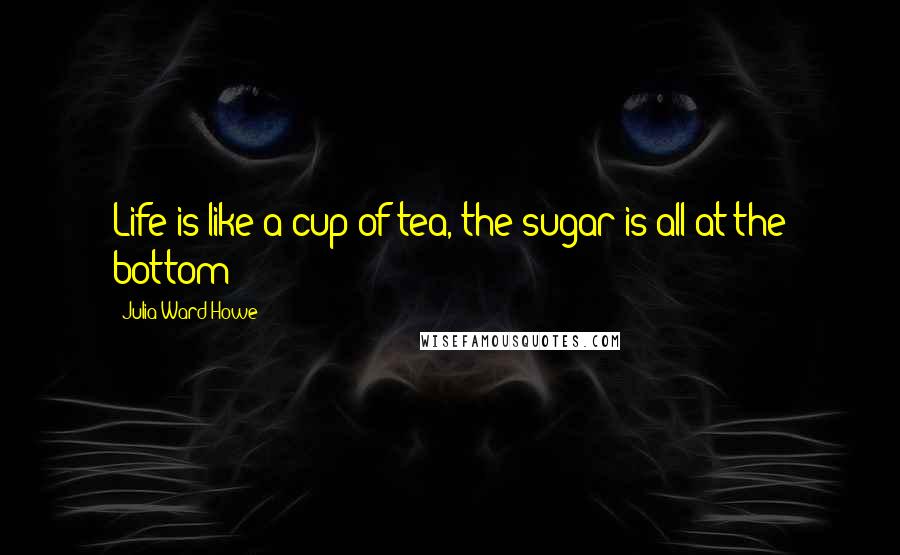 Julia Ward Howe Quotes: Life is like a cup of tea, the sugar is all at the bottom!