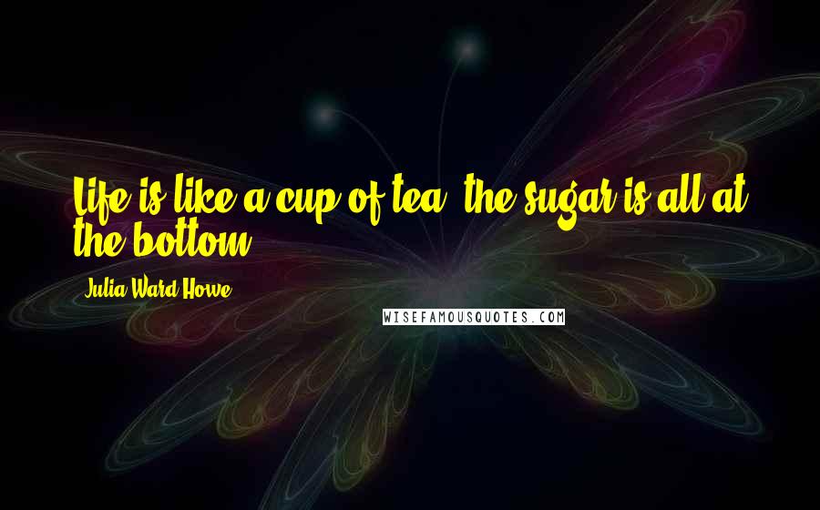 Julia Ward Howe Quotes: Life is like a cup of tea, the sugar is all at the bottom!