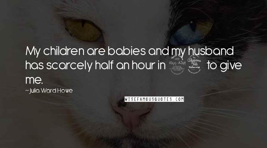 Julia Ward Howe Quotes: My children are babies and my husband has scarcely half an hour in 24 to give me.