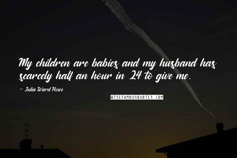 Julia Ward Howe Quotes: My children are babies and my husband has scarcely half an hour in 24 to give me.