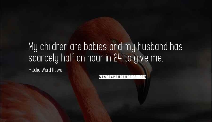 Julia Ward Howe Quotes: My children are babies and my husband has scarcely half an hour in 24 to give me.