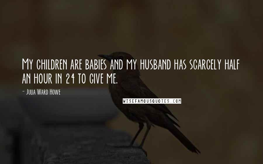 Julia Ward Howe Quotes: My children are babies and my husband has scarcely half an hour in 24 to give me.