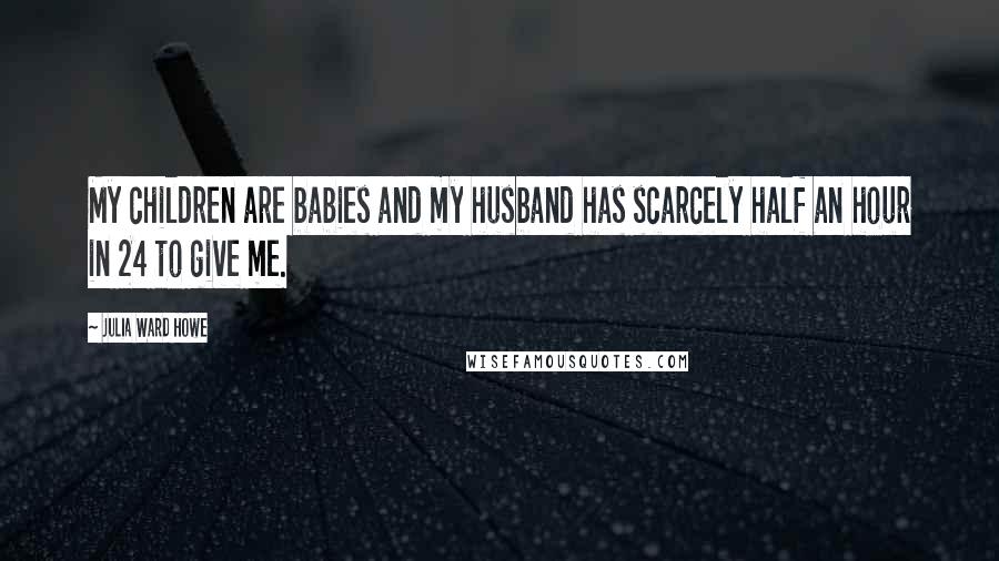 Julia Ward Howe Quotes: My children are babies and my husband has scarcely half an hour in 24 to give me.