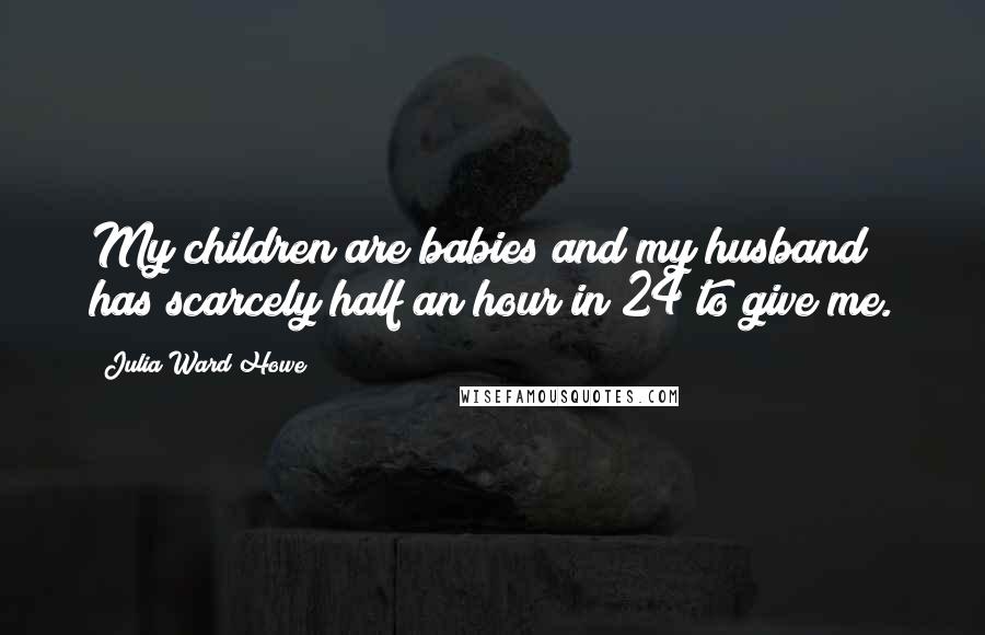Julia Ward Howe Quotes: My children are babies and my husband has scarcely half an hour in 24 to give me.