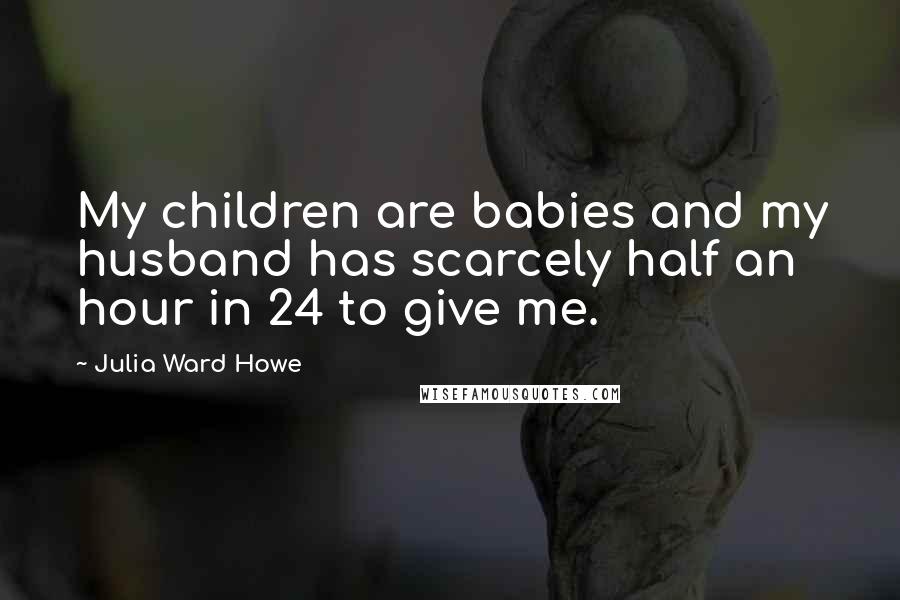 Julia Ward Howe Quotes: My children are babies and my husband has scarcely half an hour in 24 to give me.