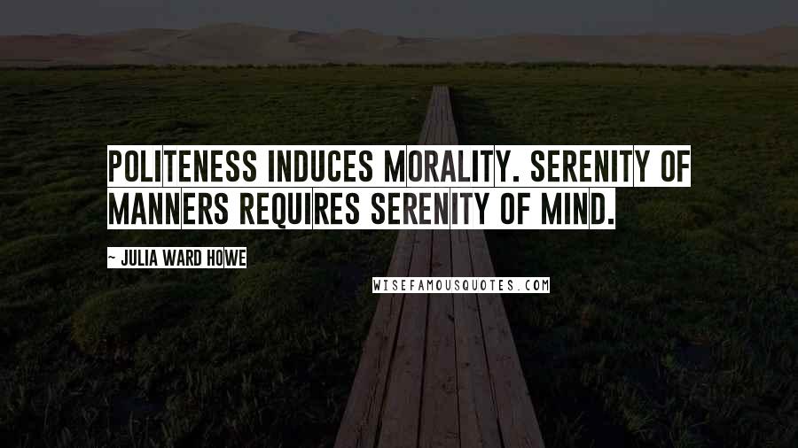 Julia Ward Howe Quotes: Politeness induces morality. Serenity of manners requires serenity of mind.