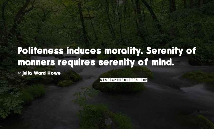 Julia Ward Howe Quotes: Politeness induces morality. Serenity of manners requires serenity of mind.