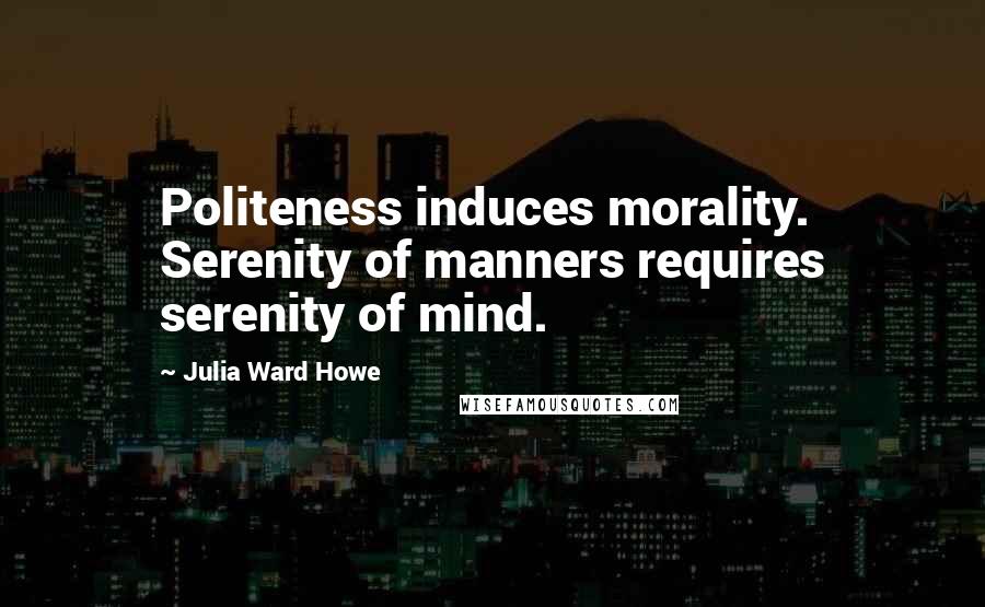 Julia Ward Howe Quotes: Politeness induces morality. Serenity of manners requires serenity of mind.