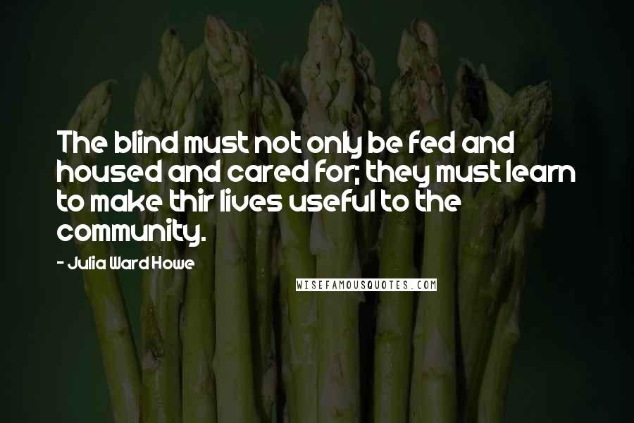 Julia Ward Howe Quotes: The blind must not only be fed and housed and cared for; they must learn to make thir lives useful to the community.