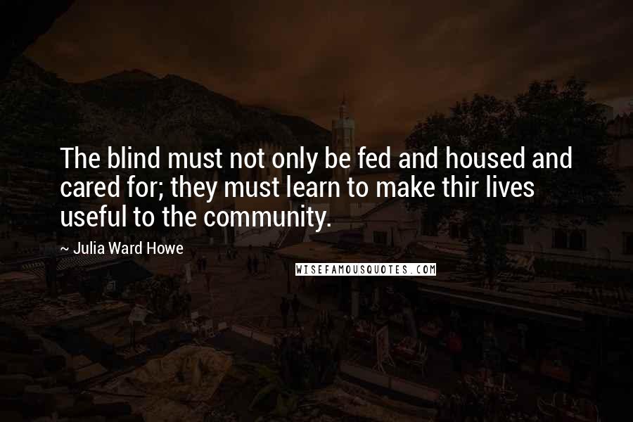Julia Ward Howe Quotes: The blind must not only be fed and housed and cared for; they must learn to make thir lives useful to the community.
