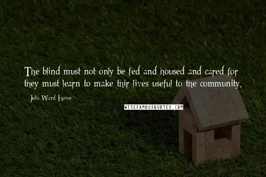 Julia Ward Howe Quotes: The blind must not only be fed and housed and cared for; they must learn to make thir lives useful to the community.