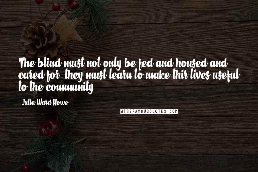 Julia Ward Howe Quotes: The blind must not only be fed and housed and cared for; they must learn to make thir lives useful to the community.