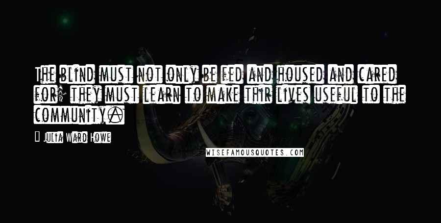 Julia Ward Howe Quotes: The blind must not only be fed and housed and cared for; they must learn to make thir lives useful to the community.