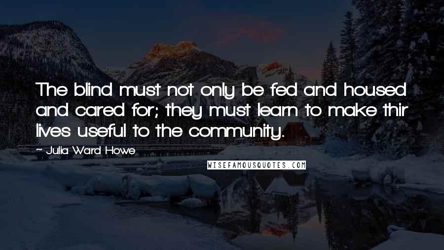 Julia Ward Howe Quotes: The blind must not only be fed and housed and cared for; they must learn to make thir lives useful to the community.