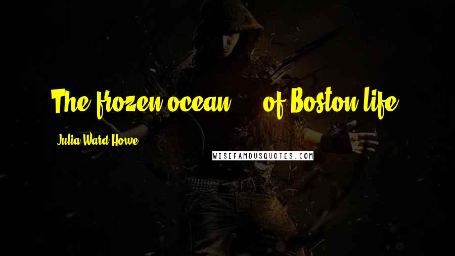 Julia Ward Howe Quotes: The frozen ocean ... of Boston life.