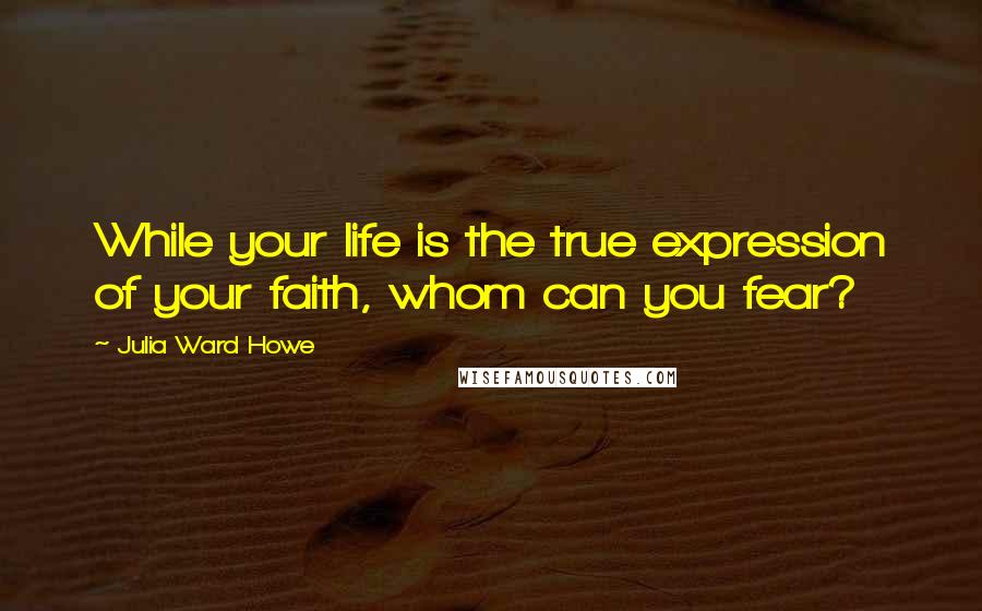 Julia Ward Howe Quotes: While your life is the true expression of your faith, whom can you fear?