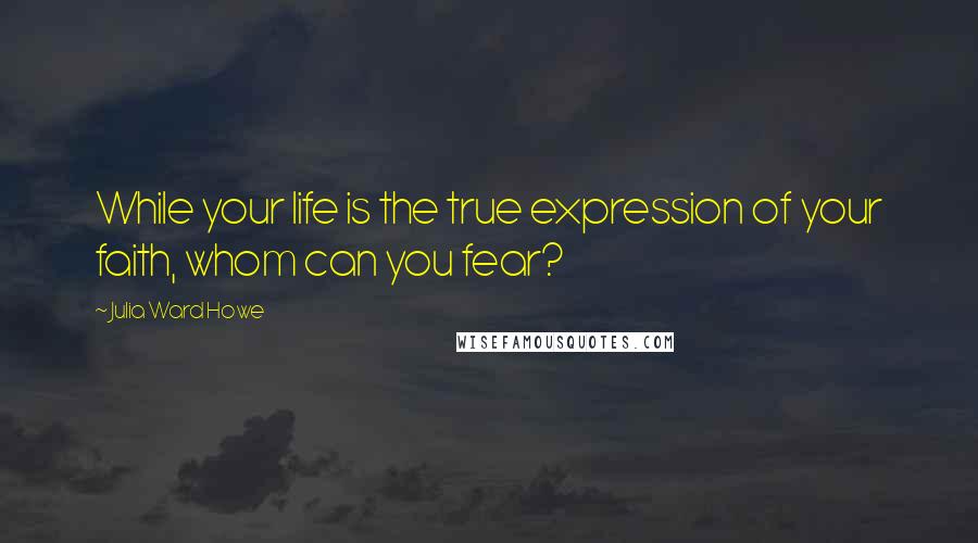 Julia Ward Howe Quotes: While your life is the true expression of your faith, whom can you fear?