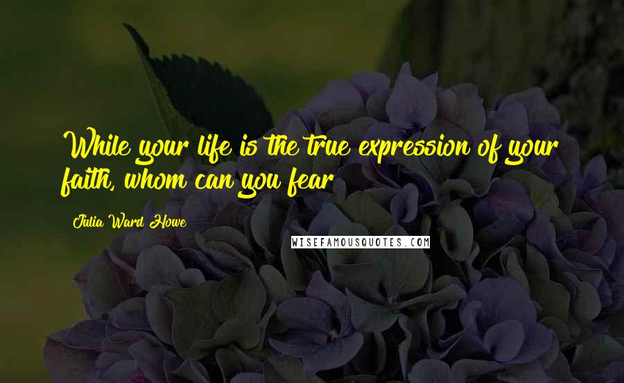 Julia Ward Howe Quotes: While your life is the true expression of your faith, whom can you fear?