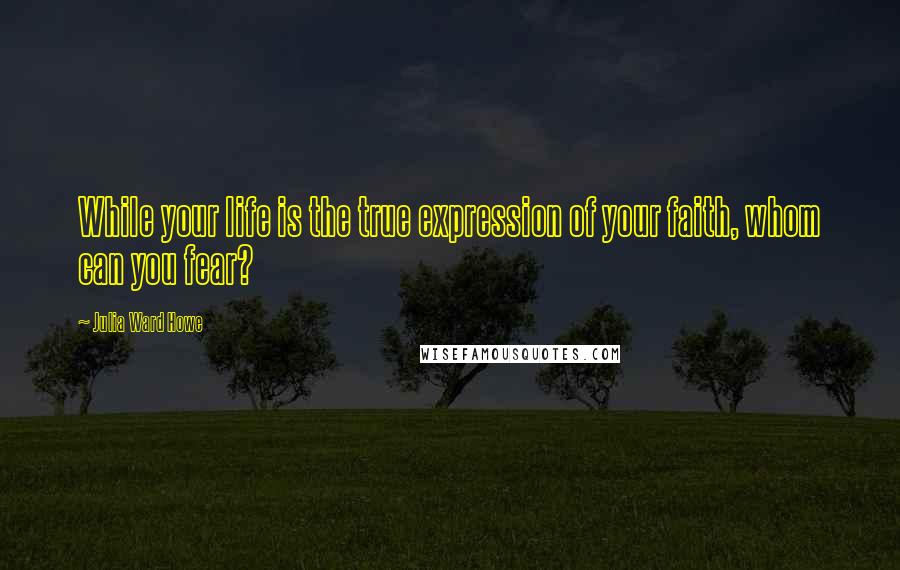 Julia Ward Howe Quotes: While your life is the true expression of your faith, whom can you fear?